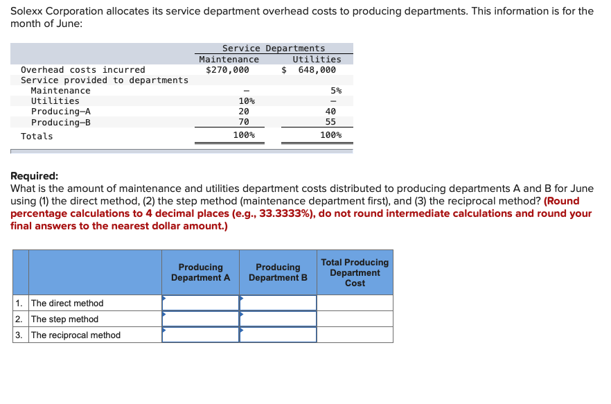 Solexx Corporation allocates its service department overhead costs to producing departments. This information is for the
month of June:
Service Departments
Utilities
$ 648,000
Maintenance
Overhead costs incurred
$270,000
Service provided to departments
Maintenance
5%
Utilities
10%
Producing-A
Producing-B
20
40
70
55
Totals
100%
100%
Required:
What is the amount of maintenance and utilities department costs distributed to producing departments A and B for June
using (1) the direct method, (2) the step method (maintenance department first), and (3) the reciprocal method? (Round
percentage calculations to 4 decimal places (e.g., 33.3333%), do not round intermediate calculations and round your
final answers to the nearest dollar amount.)
Producing
Department A
Producing
Department B
Total Producing
Department
Cost
1. The direct method
2. The step method
3. The reciprocal method
