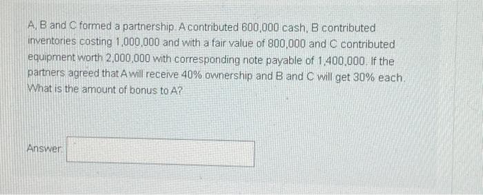 A, B and C formed a partnership. Acontributed 600,000 cash, B contributed
inventories costing 1,000,000 and with a fair value of 800,000 and C contributed
equipment worth 2,000,000 with corresponding note payable of 1,400,000. If the
partners agreed that Awill receive 40% ownership and B and C will get 30% each.
What is the amount of bonus to A?
Answer

