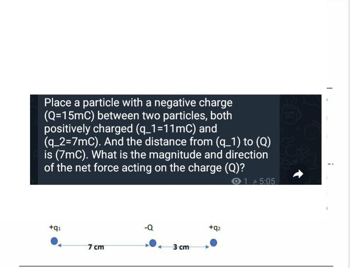 Place a particle with a negative charge
(Q=15mC) between two particles, both
positively charged (q_1=11mC) and
(q_2=7mC). And the distance from (q_1) to (Q)
is (7mC). What is the magnitude and direction
of the net force acting on the charge (Q)?
1 5:05
-Q
+q2
+qı
7 cm
3 сm
