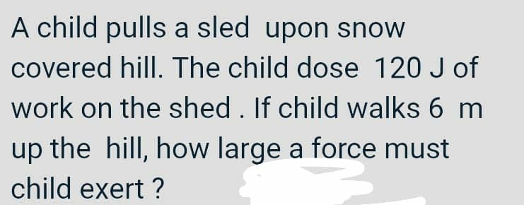 A child pulls a sled upon snow
covered hill. The child dose 120 J of
work on the shed . If child walks 6 m
up the hill, how large a force must
child exert ?
