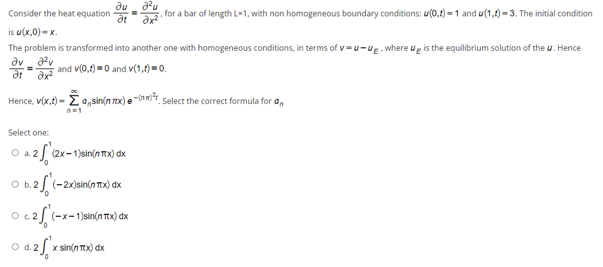 Consider the heat equation
ди 2²u
Ət
is u(x,0) = x.
for a bar of length L=1, with non homogeneous boundary conditions: u(0,t) = 1 and u(1,t) = 3. The initial condition
2x².
The problem is transformed into another one with homogeneous conditions, in terms of v=u-UE, where UE is the equilibrium solution of the u. Hence
Əv
2²v
= and v(0,t) = 0 and v(1,t) = 0.
Ət
2x²
Hence, v(x,t) = Ž asin(n éx) e ¯
2-(nπ)²t
. Select the correct formula for an
n=1
Select one:
O a. 2
3. 2 √ (2)
(2x-1)sin(nπx) dx
O b. 2
0.2 *(-2x)sin(n Tx) dx
0 c.2f" (-x-1)sin(nπx) dx
O
d.2 f'xs
x sin(nπx) dx