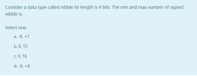 Consider a data type called nibble its length is 4 bits. The min and max number of signed
nibble is
Select one:
a. -8, +7
b. 0, 15
c. 0, 16
d. -8, +8
