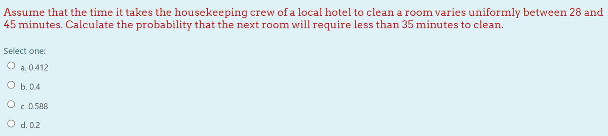 Assume that the time it takes the housekeeping crew of a local hotel to clean a room varies uniformly between 28 and
45 minutes. Calculate the probability that the next room will require less than 35 minutes to clean.
Select one:
a. 0.412
O b. 0.4
c. 0.588
d. 0.2
