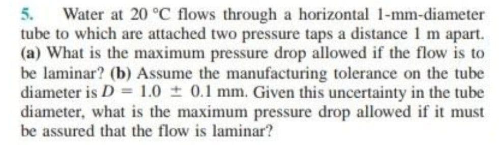 5.
Water at 20 °C flows through a horizontal 1-mm-diameter
tube to which are attached two pressure taps a distance 1 m apart.
(a) What is the maximum pressure drop allowed if the flow is to
be laminar? (b) Assume the manufacturing tolerance on the tube
diameter is D = 1.0 0.1 mm. Given this uncertainty in the tube
diameter, what is the maximum pressure drop allowed if it must
be assured that the flow is laminar?
