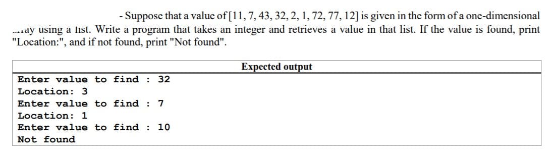 - Suppose that a value of [11, 7, 43, 32, 2, 1, 72, 77, 12] is given in the form of a one-dimensional
.ay using a liıst. Write a program that takes an integer and retrieves a value in that list. If the value is found, print
"Location:", and if not found, print "Not found".
Expected output
Enter value to find : 32
Location: 3
Enter value to find : 7
Location: 1
Enter value to find : 10
Not found
