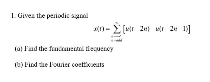 1. Given the periodic signal
x(t) = E [u(t- 2n)– u(t – 2n – 1)]
n=-0
n=odd
(a) Find the fundamental frequency
(b) Find the Fourier coefficients
