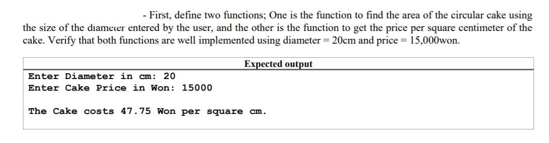 - First, define two functions; One is the function to find the area of the circular cake using
the size of the diameter entered by the user, and the other is the function to get the price per square centimeter of the
cake. Verify that both functions are well implemented using diameter = 20cm and price = 15,000won.
Expected output
Enter Diameter in cm: 20
Enter Cake Price in Won: 15000
The Cake costs 47.75 Won per square cm.
