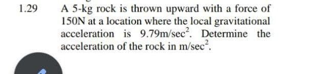 A 5-kg rock is thrown upward with a force of
150N at a location where the local gravitational
acceleration is 9.79m/sec?. Determine the
acceleration of the rock in m/sec².
1.29

