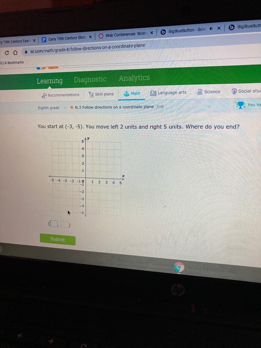 6 BigBlueBut-
6 BigBlueButton - Scier x
A Web Conferences: Scien X
E Early 19th Century Stud X
ty 19th Century Exam x
i ixl.com/math/grade-8/follow-directions-on-a-coordinate-plane
DELA Bookmarks
Learning
Diagnostic
Analytics
Science
Social stuc
* Recommendations
A Skill plans
A Math
LE Language arts
You ha
Eighth grade
* N.3 Follow directions on a coordinate plane 2HR
You start at (-3, -5). You move left 2 units and right 5 units. Where do you end?
2.
1
-5 -4 -3 -2
1 2
3
45
-2
-3
-4
-5
Submit
