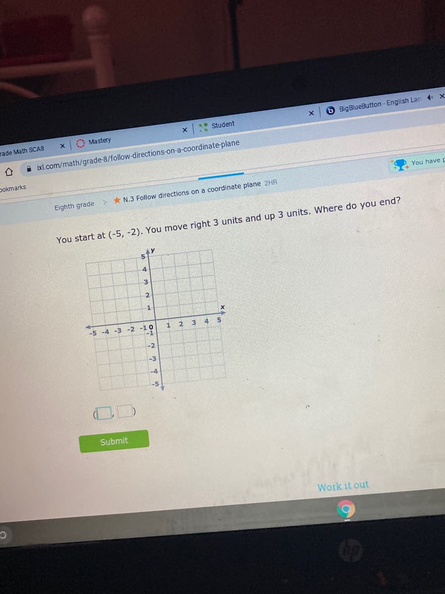 .• Student
6 BigBlueButton - English Lan + x
rade Math SCAS
O Mastery
i ixl.com/math/grade-8/follow-directions-on-a-coordinate-plane
Dokmarks
You have F
Eighth grade
* N.3 Follow directions on a coordinate plane 2HR
You start at (-5, -2). You move right 3 units and up 3 units. Where do you end?
51
3
1
1
-5 -4 -3 -2 -10
-1
-2
-3
-5
Submit
Work it out
