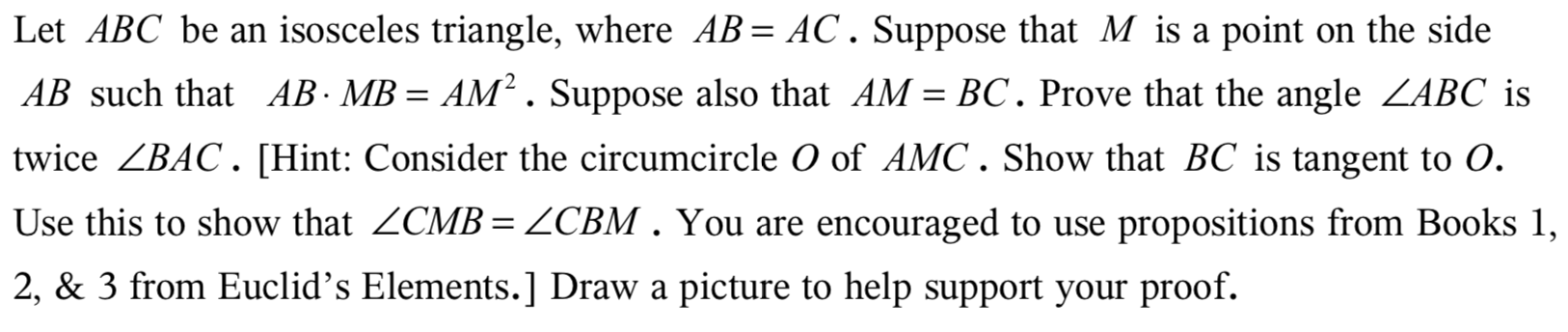 Let ABC be an isosceles triangle, where AB AC. Suppose that M is a point
on the side
AB such that AB- MB = AM2. Suppose also that AM = BC. Prove that the angle ZABC is
twice ZBAC. [Hint: Consider the circumcircle O of AMC. Show that BC is tangent to O.
Use this to show that ZCMB = ZCBM . You are encouraged to use
propositions from Books 1,
2, & 3 from Euclid's Elements.] Draw a picture to help support your proof.
