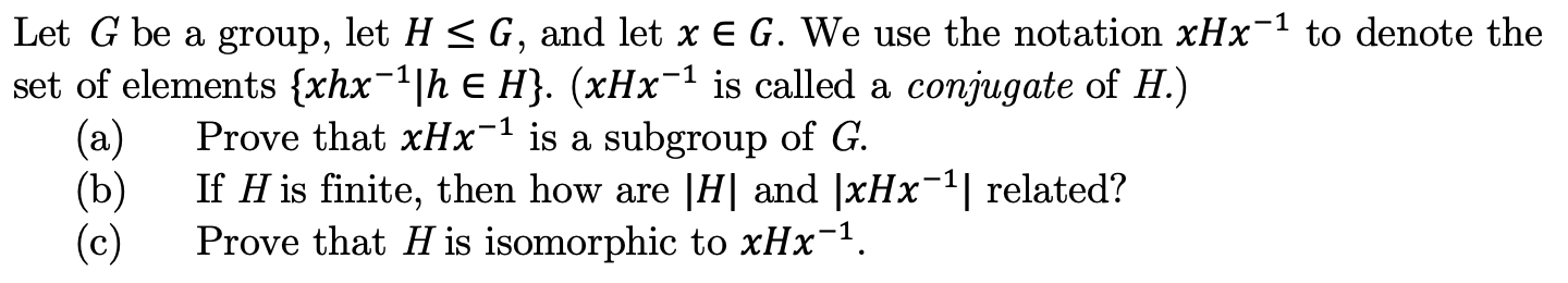 Let G be a group, let H < G, and let x E G. We use the notation xHx1 to denote the
set of elements {xhx1h E H}. (xHx is called a conjugate of H.)
Prove that xHx-1 is a subgroup of G
(a)
If H is finite, then how are |H| and |xHx
(b)
(c)
related?
Prove that H is isomorphic to xHx1
