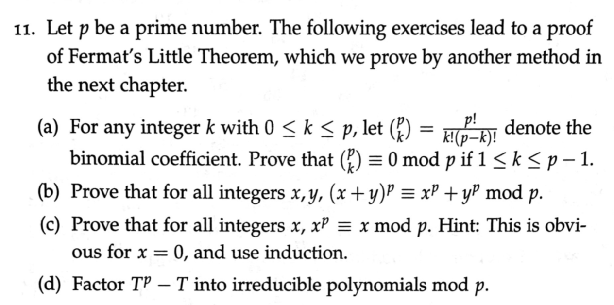 11. Let p be a prime number. The following exercises lead to a proof
of Fermat's Little Theorem, which we prove by another method in
the next chapter.
(a) For any integer k with 0 < k < p, let (*)
binomial coefficient. Prove that (?) = 0 mod p if 1 < k< p – 1.
k!(p-k)! denote the
–k)!
(b) Prove that for all integers x, y, (x + y)P = xP +yP mod p.
(c) Prove that for all integers x, xP = x mod p. Hint: This is obvi-
ous for x = 0, and use induction.
(d) Factor TP - T into irreducible polynomials mod p.
