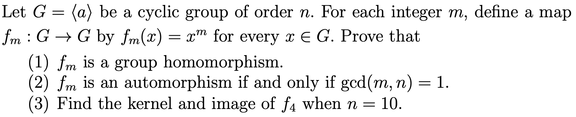 Let G
(a) be a cyclic group of order n. For each integer m, define a map
fm : G -> G by fm(x)
т
= x"" for every x E G. Prove that
(1) fm is a group homomorphism.
(2) fm is an automorphism if and only if gcd(m, n) = 1.
(3) Find the kernel and image of f4 whenn =
т
т
10.
