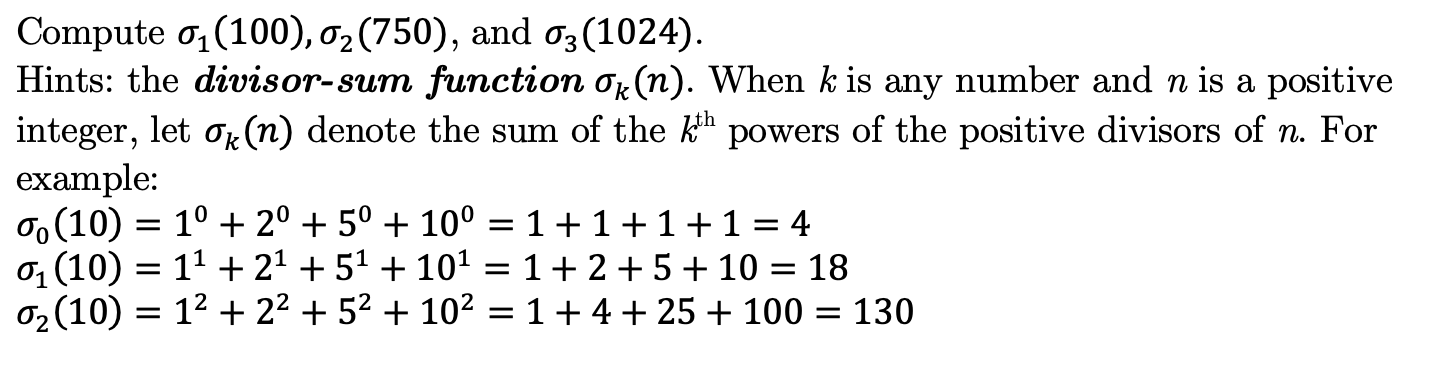 Compute o, (100), 02 (750),
Hints: the divisor-sum function Or(n). When k is any number and n is a positive
integer, let ok (n) denote the sum of the k" powers of the positive divisors of n. For
example:
o (10) = 1° + 2° + 5° + 10° = 1+1+1+1
0, (10) = 11 + 21 + 51 + 101
0, (10) = 12 + 22 + 52 + 10² = 1+ 4 + 25 + 100 = 130
and o3 (1024).
4
1+2+5+ 10
18
