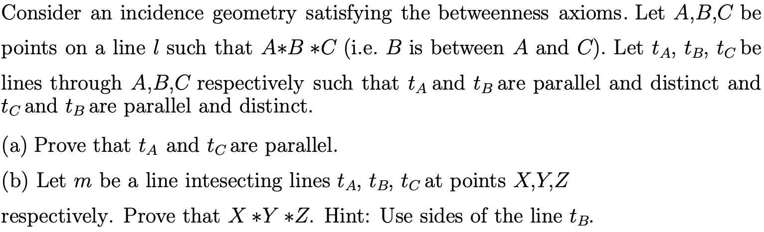 Consider an incidence geometry satisfying the betweenness axioms. Let A,B,C be
points on a line / such that A*B *C (i.e. B is between A and C). Let tA, tB, to be
lines through A,B,C respectively such that tA and tB are parallel and distinct and
tc and tB are parallel and distinct
|(a) Prove that tA and tc are parallel.
(b) Let m be a line intesecting lines tA, tB, tc at points X,Y,Z
respectively. Prove that X Y *Z. Hint: Use sides of the line tB.

