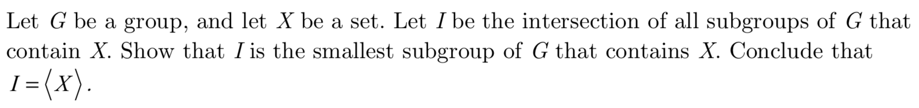 Let G be a group, and let X be a set. Let I be the intersection of all subgroups of G that
contain X. Show that I is the smallest subgroup of G that contains X. Conclude that
1= (x)
I
