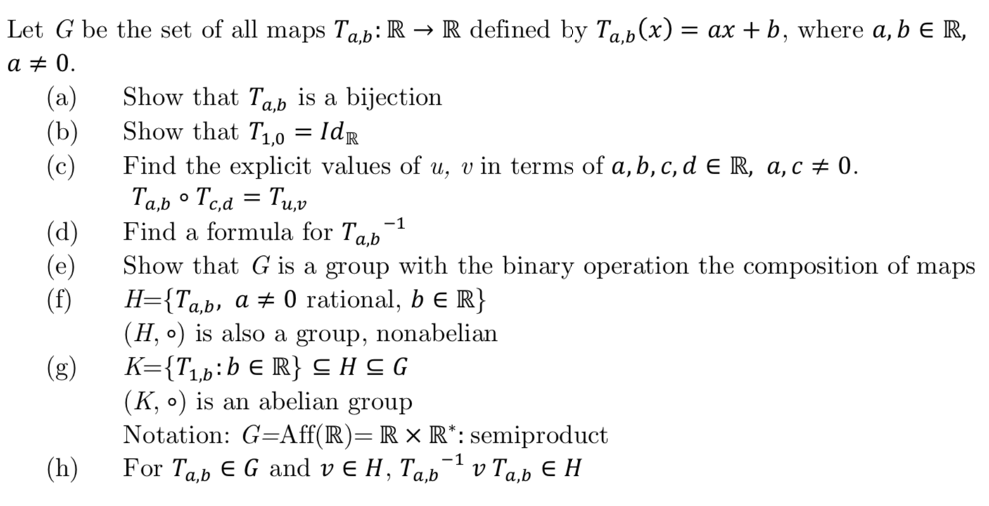 Let G be the set of all maps Tab: R -» R defined by Ta,b(x)
= ax b, where a, b e R,
a 0
(a)
Show that Tab is a bijection
(b)
Show that T1,0 = Idr
Find the explicit values of u, v in terms of a, b, c, d E R, a, c 0
(c)
a,b
-1
Find a formula for Tab
(d)
(e)
(f)
a,b
Show that G is a group with the binary operation the composition of maps
H={Ta,b»
'a,b, a 0 rational, b E R}
(H, o) is also a group, nonabelian
(g)
К3{T,b:b € R} снCG
(K, o) is an abelian group
Notation: G-Aff(R)=R x R*: semiproduct
For TabE G and v E H, Ta,b
-1
(h)
v Tа,ь Е Н
a,b
