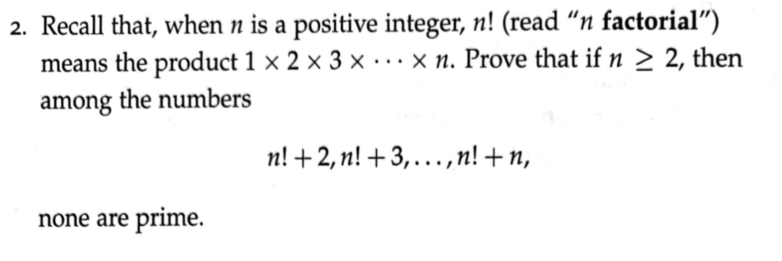 2. Recall that, when n is a positive integer, n! (read “n factorial")
means the product 1 × 2 × 3 × · … x n. Prove that if n > 2, then
among the numbers
n! +2, n! +3,.,n! + n,
none are prime.
