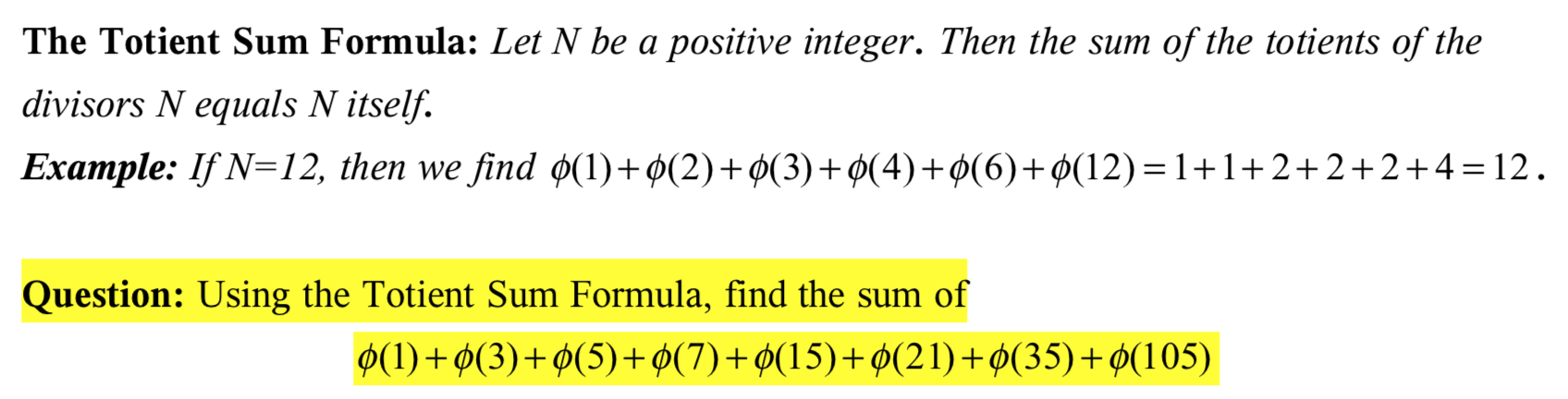 The Totient Sum Formula: Let N be a positive integer. Then the sum of the totients of the
divisors N equals N itself.
Example: If N=12, then we find ø(1)+ø(2)+¢(3)+ø(4)+¢(6)+¢(12)=1+1+2+2+2+4 = 12.
Question: Using the Totient Sum Formula, find the sum of
Ø(1)+ø(3)+ø(5)+ø(7)+ø(15)+ Ø(21)+ø(35)+¢(105)
