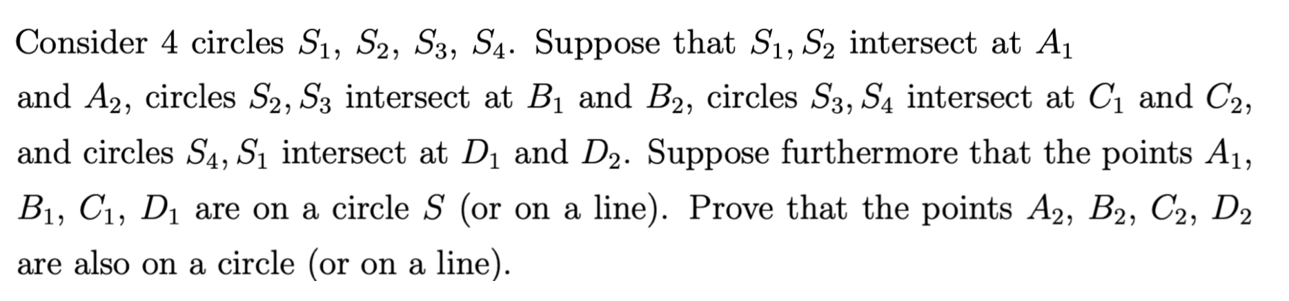 Consider 4 circles S1, S2, S3, S4. Suppose that S1, S2 intersect at A1
and A2, circles S2, S3 intersect at Bi and B2, circles S3, S4 intersect at Ci and C2,
and circles S4, S1 intersect at D1 and D2. Suppose furthermore that the points A1,
Prove that the points A2, B2, C2, D2
B1, C1, D1 are on a circle S (or on a line)
are also on a circle (or on a line).
