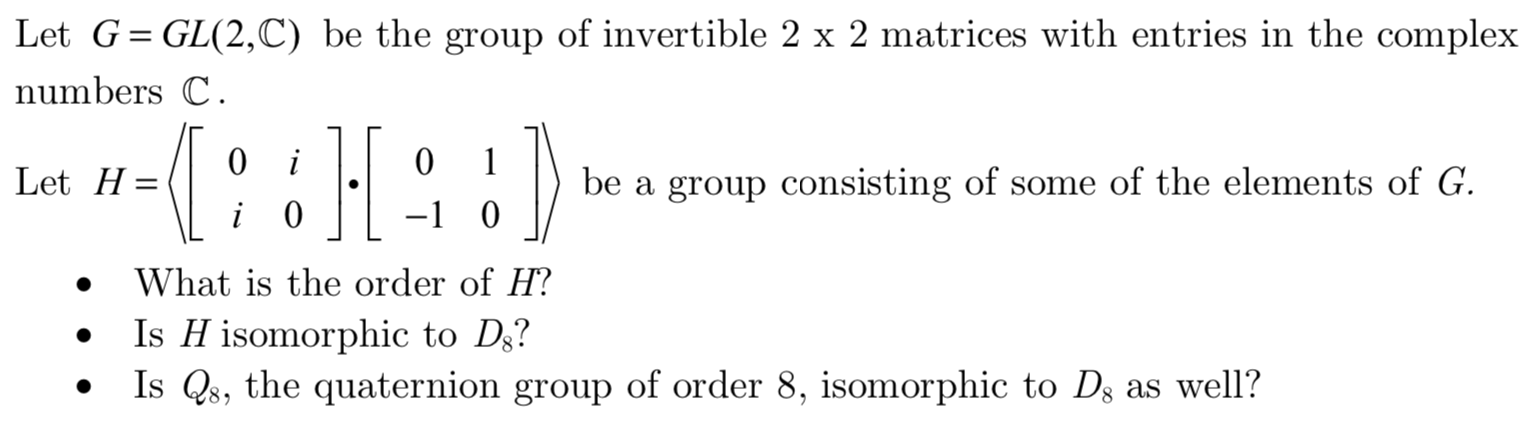 Let G
GL(2,C) be the group of invertible 2 x 2 matrices with entries in the complex
numbers C.
0
0
1
i
Let H
be a group consisting of some of the elements of G
0
-1 0
i
What is the order of H?
Is H isomorphic to Ds?
Is Qs, the quaternion group of order 8, isomorphic to Ds as well?
