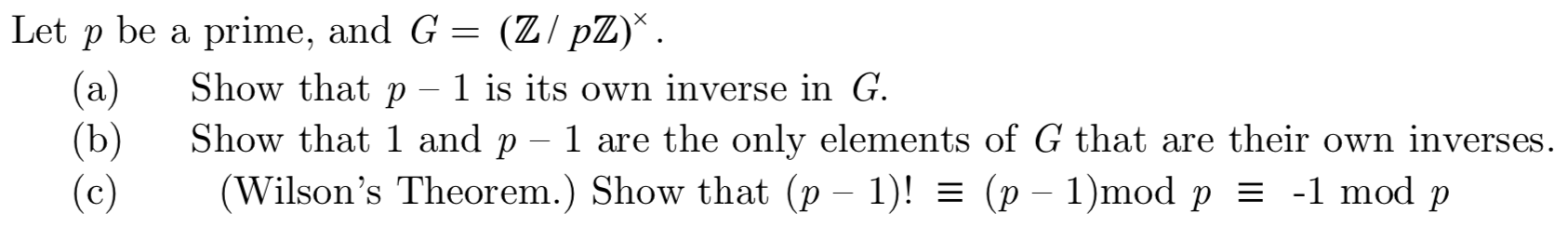 prime, and G = (Z/pZ)*
Let p be a
Show that p
(a)
(b)
(c)
1 is its own inverse in G.
Show that 1 and p - 1 are the only elements of G that are their own inverses
(Wilson's Theorem.) Show that (p - 1)! = (p
- 1)mod p = -1 mod p

