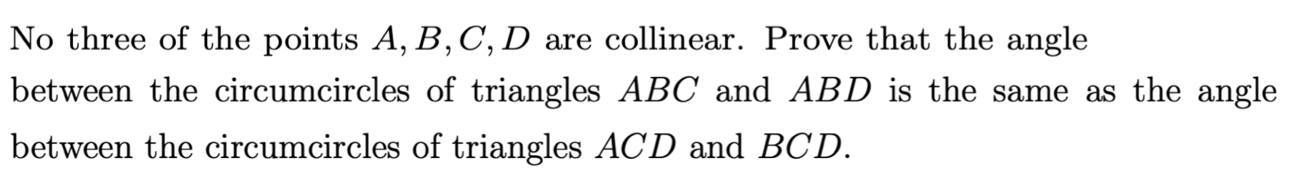 No three of the points A, B, C, D are collinear. Prove that the angle
between the circumcircles of triangles ABC and ABD is the same as the angle
between the circumcircles of triangles ACD and BCD.
