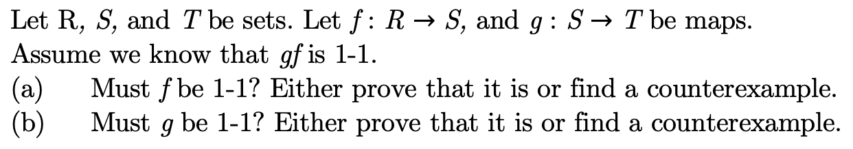 Let R, S, and T be sets. Let f: R -» S, and g: S -» T be maps.
Assume we know that qf is 1-1
Must f be 1-1? Either prove that it is or find a counterexample
(a)
Must g be 1-1? Either prove that it is or find a counterexample
(b)
