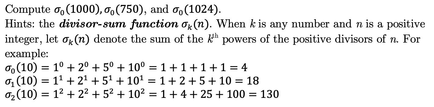 Compute o, (1000), o,(750), and o, (1024).
Hints: the divisor-sum function or(n). When k is any number and n is a positive
integer, let or (n) denote the sum of the k" powers of the positive divisors of n. For
example:
o (10) = 1° + 2° + 5° + 10° = 1+1+1+1 = 4
0 (10) = 1' + 21 + 51 + 101
0, (10) = 12 + 22 + 52 + 102 =1+4+25 + 100 = 130
18
1+2+5+10
