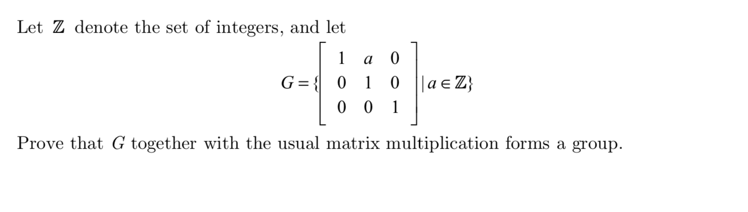 Let Z denote the set of integers, and let
1
0
G 0 1
0 0
|a Z}
0
1
Prove that G together with the usual matrix multiplication forms a group
