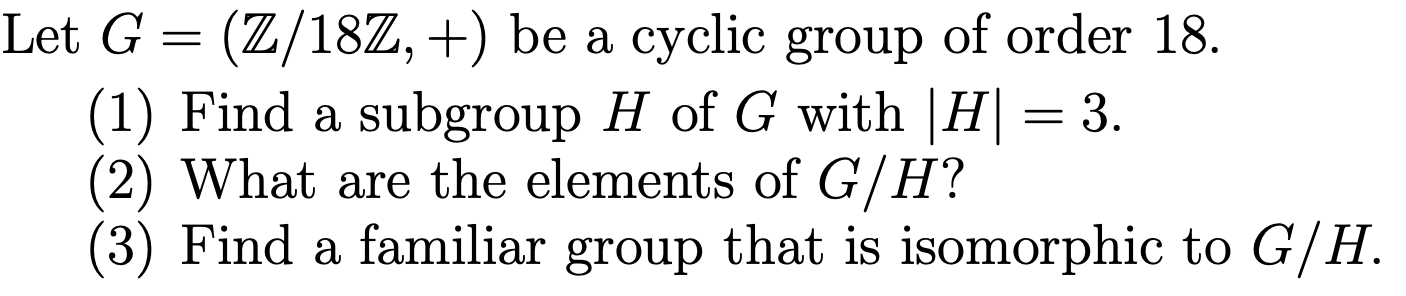 Let G
(Z/18Z, +) be a cyclic group of order 18.
(1) Find a subgroup H of G with |H= 3
(2) What are the elements of G/H?
(3) Find a familiar group that is isomorphic to G/H.
