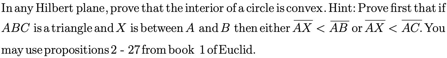 In
Hilbert plane, prove that the interior of a circle is convex. Hint: Prove first that if
any
ABC is a triangle and X is between A and B then either AX
< AB or AX
< AC. You
may use propositions 2 - 27from book 1of Euclid.
