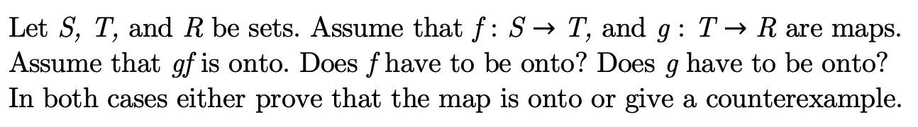 Let S, T, and R be sets. Assume that f: S-» T, and g: T -» R are maps
Assume that gf is onto. Does f have to be onto? Does g have to be onto?
In both cases either prove that the map is onto or
give a counterexample
