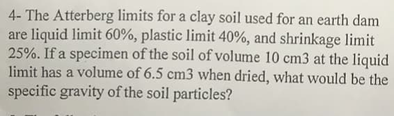 4- The Atterberg limits for a clay soil used for an earth dam
are liquid limit 60%, plastic limit 40%, and shrinkage limit
25%. If a specimen of the soil of volume 10 cm3 at the liquid
limit has a volume of 6.5 cm3 when dried, what would be the
specific gravity of the soil particles?
