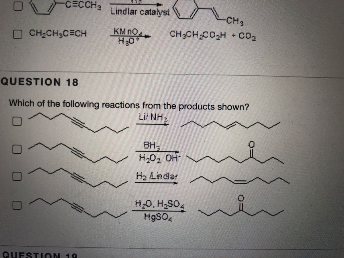 CECCH3
Lindlar catalyst
CH3
KM nO
CH3CH CO,H - CO2
OCH2CH3C=CH
QUESTION 18
Which of the following reactions from the products shown?
Li NH
BH3
H-O2 OH-
H2 Lindlar
H9SO4
FOSH OH
QUESTION 19

