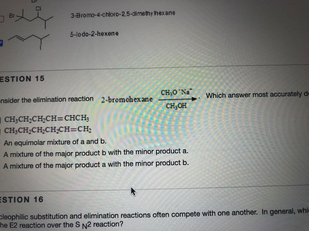 Ci
Br
3-Bromo-4-chioro-2,5-dimethyhexans
5-lodo-2-hexene
ESTION 15
CH;0 Na
Which answer most accurately de
nsider the elimination reaction 2-bromohex ane
CH;OH
O CH3CH,CH,CH=CHCH3
CH3CH2CH,CH;CH=CH,
|An equimolar mixture of a and b.
A mixture of the major product b with the minor product a.
A mixture of the major product a with the minor product b.
ESTION 16
cleophilic substitution and elimination reactions often compete with one another. In general, whic
he E2 reaction over the S N2 reaction?
