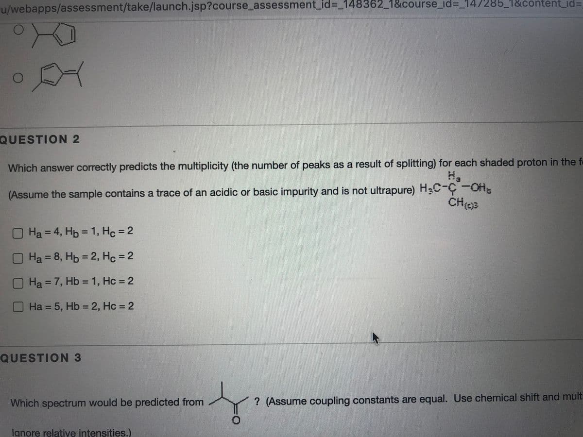 u/webapps/assessment/take/launch.jsp?course_assessment_id%3_148362_1&course_id%3D_147285_1&content_id%3D
QUESTION 2
Which answer correctly predicts the multiplicity (the number of peaks as a result of splitting) for each shaded proton in the fe
(Assume the sample contains a trace of an acidic or basic impurity and is not ultrapure) H3C-C-OH.
Ha = 4, Hp = 1, Hc = 2
%3D
%3D
OHa = 8, Hb = 2, Hc = 2
%3D
%3D
OHa=7, Hb = 1, Hc = 2
%3D
%3D
%3D
O Ha = 5, Hb = 2, Hc = 2
%3D
QUESTION 3
Which spectrum would be predicted from
? (Assume coupling constants are equal. Use chemical shift and multi
Ignore relative intensities.)
