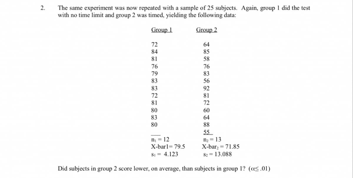 2.
The same experiment was now repeated with a sample of 25 subjects. Again, group 1 did the test
with no time limit and group 2 was timed, yielding the following data:
Group 1
Group 2
72
84
81
64
85
58
76
83
56
92
81
72
60
64
88
55
n₁ = 12
n₂ = 13
X-bar1= 79.5
Si= 4.123
X-bar₂ = 71.85
$2= 13.088
Did subjects in group 2 score lower, on average, than subjects in group 1? (a<.01)
76
79
83
83
72
81
80
83
80