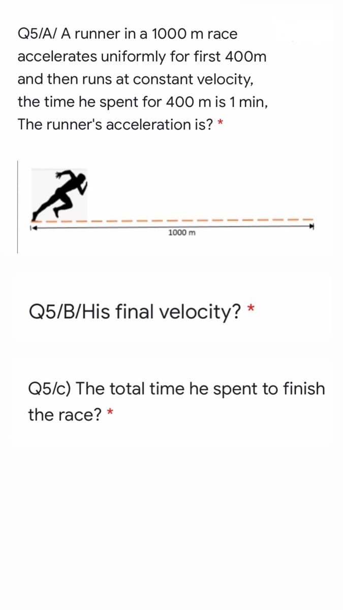 Q5/A/ A runner in a 1000 m race
accelerates uniformly for first 400m
and then runs at constant velocity,
the time he spent for 400 m is 1 min,
The runner's acceleration is? *
1000 m
Q5/B/His final velocity? *
Q5/c) The total time he spent to finish
the race? *
