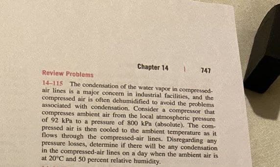 Chapter 14
747
Review Problems
14-115 The condensation of the water vapor in compressed-
air lines is a major concern in industrial facilities, and the
compressed air is often dehumidified to avoid the problems
associated with condensation. Consider a compressor that
compresses ambient air from the local atmospheric pressure
of 92 kPa to a pressure of 800 kPa (absolute). The com-
pressed air is then cooled to the ambient temperature as it
flows through the compressed-air lines. Disregarding any
pressure losses, determine if there will be any condensation
in the compressed-air lines on a day when the ambient air is
at 20°C and 50 percent relative humidity.