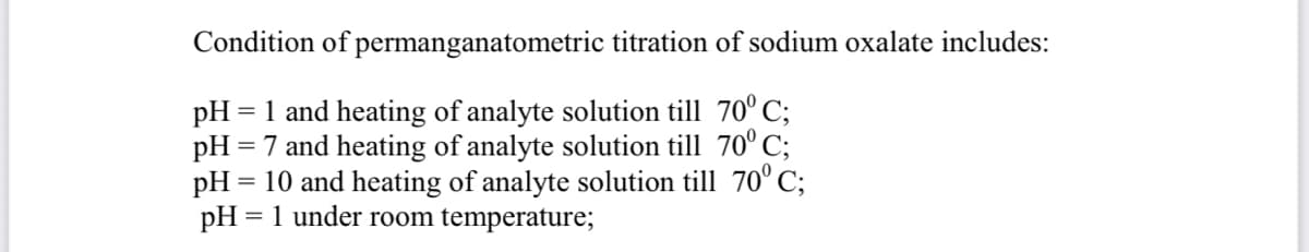 Condition of permanganatometric titration of sodium oxalate includes:
pH = 1 and heating of analyte solution till 70° C;
pH :
= 7 and heating of analyte solution till 70° C;
pH = 10 and heating of analyte solution till 70° C;
= 1 under room temperature;
pH
