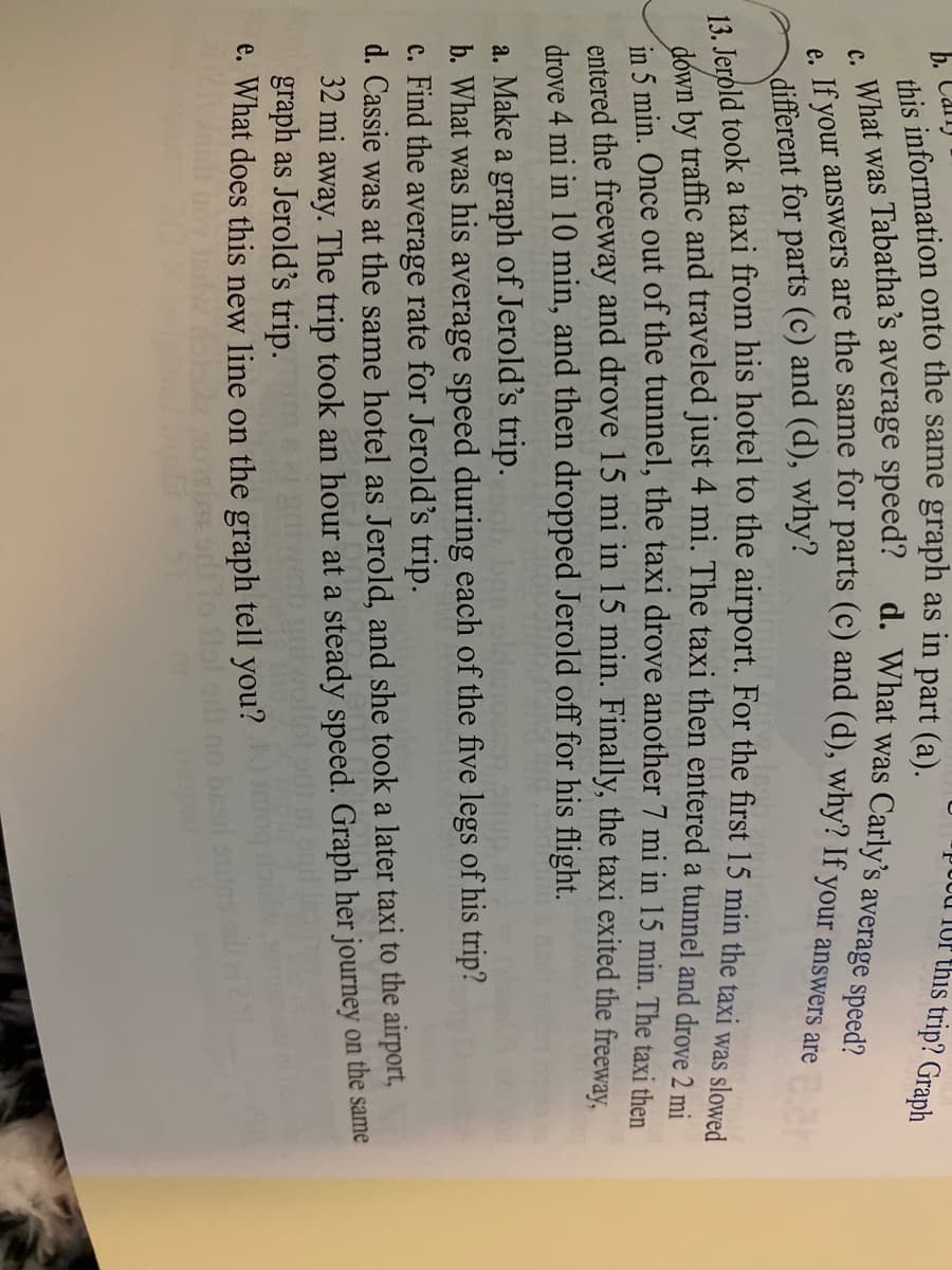 J0od 1Or this trip? Graph
b. Can)
dhic information onto the same graph as in part (a).
a's
d. What was Carly's average speed?
. What was Tabatha’s average speed?
different for parts (c) and (d), why?
n by traffic and traveled just 4 mi. The taxi then entered a tunnel and drove 2 mi
in 5 min. Once out of the tunnel, the taxi drove another 7 mi in 15 min. The taxi then
entered the freeway and drove 15 mi in 15 min. Finally, the taxi exited the freewav.
drove 4 mi in 10 min, and then dropped Jerold off for his flight.
a. Make a graph of Jerold's trip. bne
b. What was his average speed during each of the five legs of his trip?
c. Find the average rate for Jerold's trip.
d. Cassie was at the same hotel as Jerold, and she took a later taxi to the airport,
32 mi away. The trip took an hour at a steady speed. Graph her journey on the same
graph as Jerold's trip.
e. What does this new line on the graph tell you?
