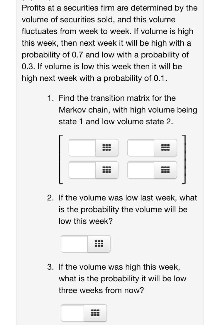 Profits at a securities firm are determined by the
volume of securities sold, and this volume
fluctuates from week to week. If volume is high
this week, then next week it will be high with a
probability of 0.7 and low with a probability of
0.3. If volume is low this week then it will be
high next week with a probability of 0.1.
1. Find the transition matrix for the
Markov chain, with high volume being
state 1 and low volume state 2.
...
...
...
...
2. If the volume was low last week, what
is the probability the volume will be
low this week?
...
...
...
3. If the volume was high this week,
what is the probability it will be low
three weeks from now?
...
