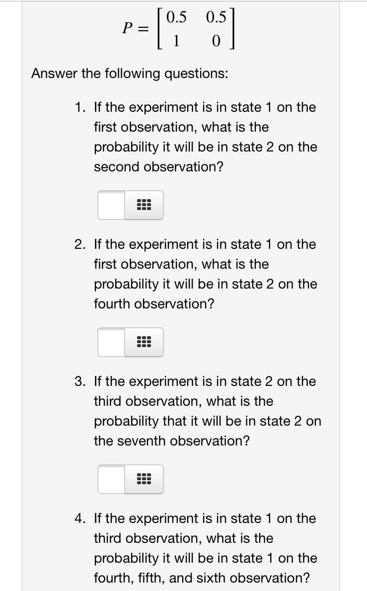 0.5 0.5
P =
1
Answer the following questions:
1. If the experiment is in state 1 on the
first observation, what is the
probability it will be in state 2 on the
second observation?
...
...
...
2. If the experiment is in state 1 on the
first observation, what is the
probability it will be in state 2 on the
fourth observation?
3. If the experiment is in state 2 on the
third observation, what is the
probability that it will be in state 2 on
the seventh observation?
...
...
...
4. If the experiment is in state 1 on the
third observation, what is the
probability it will be in state 1 on the
fourth, fifth, and sixth observation?
