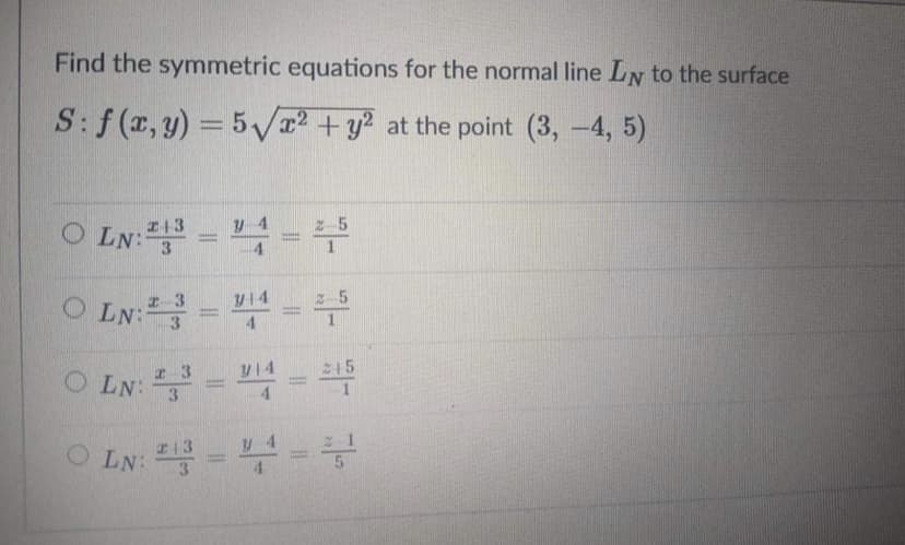 Find the symmetric equations for the normal line LN to the surface
S:f (x, y) = 5V2 +y? at the point (3, -4, 5)
O LN:3
I+3
z-5
O LN:=
I-3
V14
2-5
%3D
4.
O LN:--
y14
C15
%3D
3.
4.
c13
O LN:3
= =
%3D
