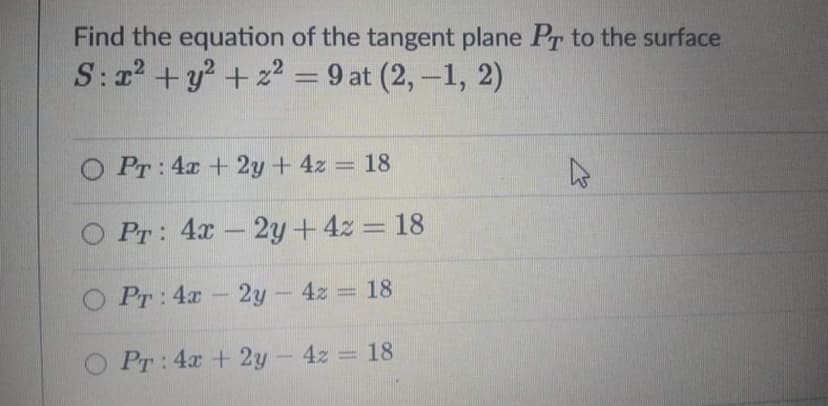Find the equation of the tangent plane Pr to the surface
S:r +y? + 22 = 9 at (2,-1, 2)
|
O Pr: 4x + 2y + 4z = 18
O Pr: 4x-2y+4z = 18
O Pr: 4x- 2y- 4z 18
PT:4x + 2y- 4z = 18

