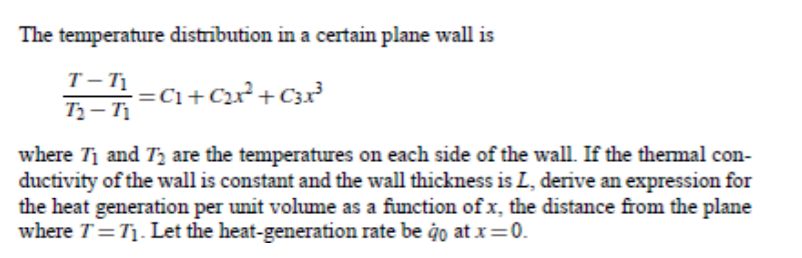 The temperature distrībution in a certain plane wall is
T- T1
T- Tị
-C+C2?+C3x²
where Tị and T, are the temperatures on each side of the wall. If the thermal con-
ductivity of the wall is constant and the wall thickness is L, derive an expression for
the heat generation per unit volume as a function of x, the distance from the plane
where T=T1. Let the heat-generation rate be ġo at x=0.
