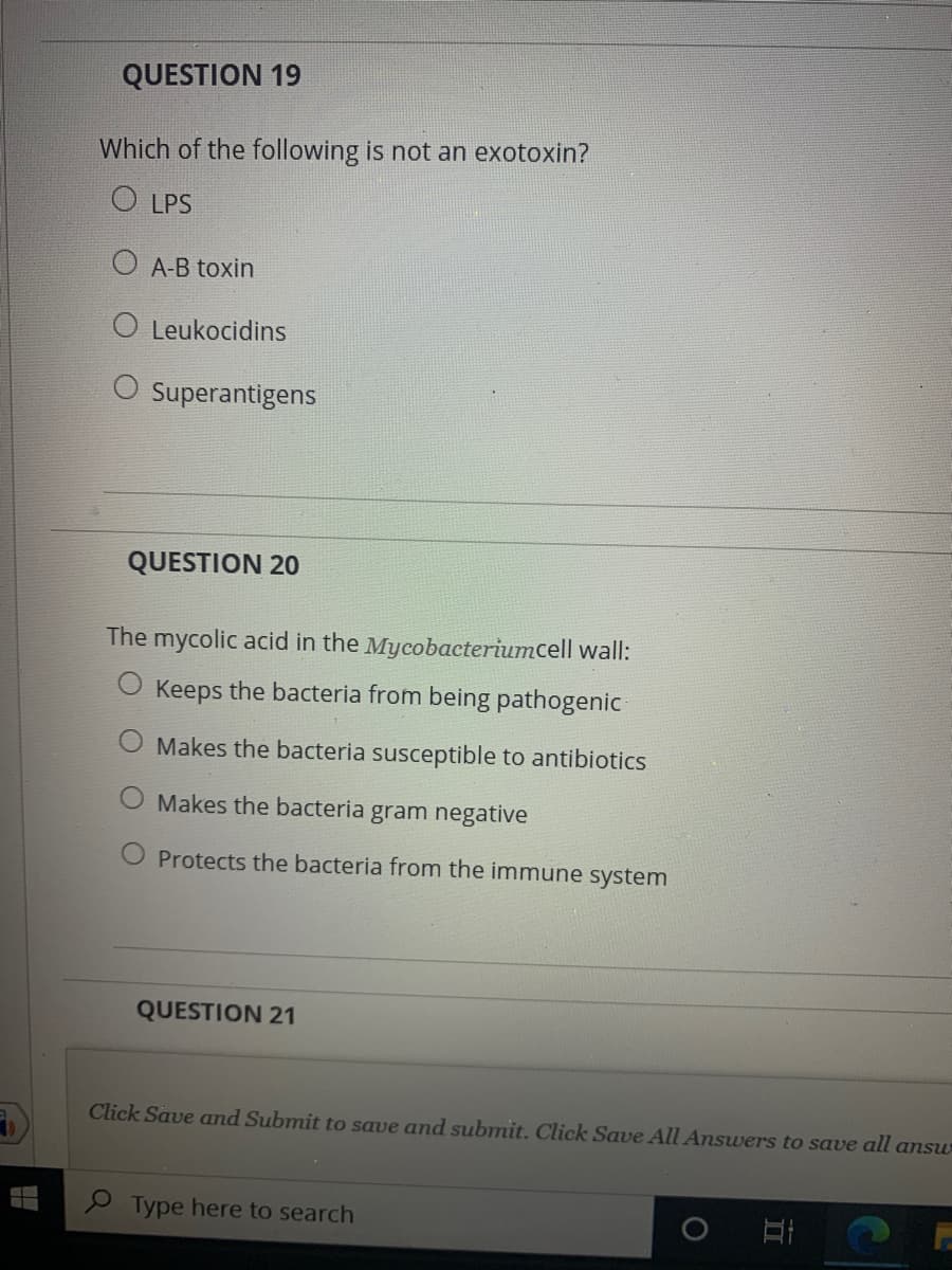 QUESTION 19
Which of the following is not an exotoxin?
O LPS
O A-B toxin
O Leukocidins
O Superantigens
QUESTION 20
The mycolic acid in the Mycobacteriumcell wall:
O Keeps the bacteria from being pathogenic
Makes the bacteria susceptible to antibiotics
O Makes the bacteria gram negative
Protects the bacteria from the immune system
QUESTION 21
Click Save and Submit to save and submit. Click Save All Answers to save all answ
P Type here to search
