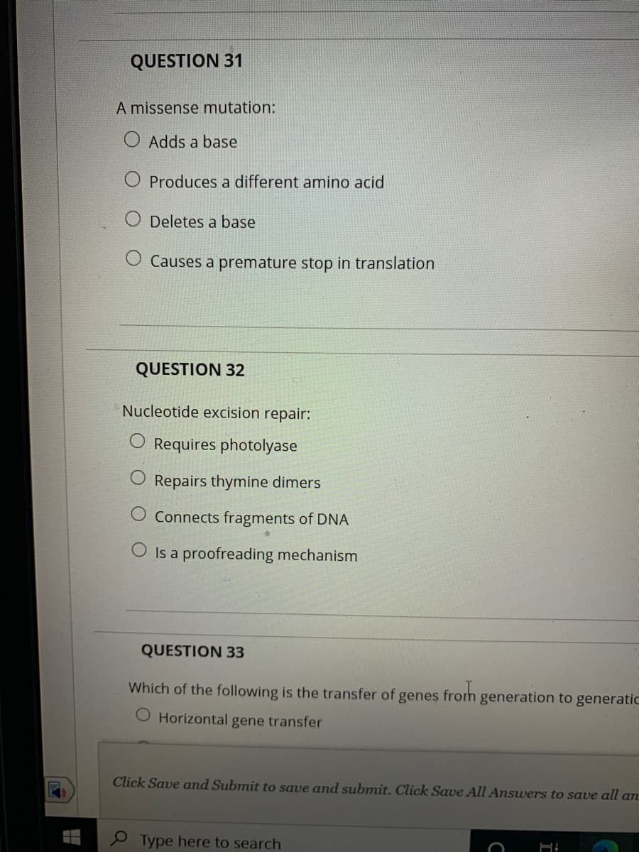 QUESTION 31
A missense mutation:
Adds a base
O Produces a different amino acid
Deletes a base
O Causes a premature stop in translation
QUESTION 32
Nucleotide excision repair:
Requires photolyase
O Repairs thymine dimers
Connects fragments of DNA
O Is a proofreading mechanism
QUESTION 33
Which of the following is the transfer of
froh
generation to generatic
genes
O Horizontal gene transfer
Click Save and Submit to save and submit. Click Save All Answers to save all an
P Type here to search
